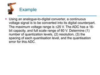 Example Using an analogue-to-digital converter, a continuous voltage signal is to be converted into its digital counterpart. The maximum voltage range is   25 V. The ADC has a 16-bit capacity, and full scale range of 60 V. Determine (1) number of quantization levels, (2) resolution, (3) the spacing of each quantisation level, and the quantisation error for this ADC. 