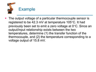 Example The output voltage of a particular thermocouple sensor is registered to be 42.3 mV at temperature 105  C. It had previously been set to emit a zero voltage at 0  C. Since an output/input relationship exists between the two temperatures, determine (1) the transfer function of the thermocouple, and (2) the temperature corresponding to a voltage output of 15.8 mV. 