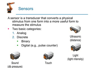 Sensors A sensor is a transducer that converts a physical stimulus from one form into a more useful form to measure the stimulus Two basic categories: Analog Discrete Binary Digital (e.g., pulse counter) Ultrasonic (distance) Light (light intensity) Touch Sound (db pressure) 