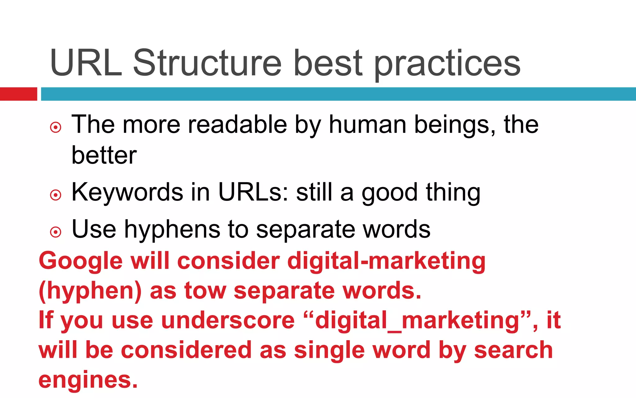 URL Structure best practices
 The more readable by human beings, the
better
 Keywords in URLs: still a good thing
 Use hyphens to separate words
Google will consider digital-marketing
(hyphen) as tow separate words.
If you use underscore “digital_marketing”, it
will be considered as single word by search
engines.
 