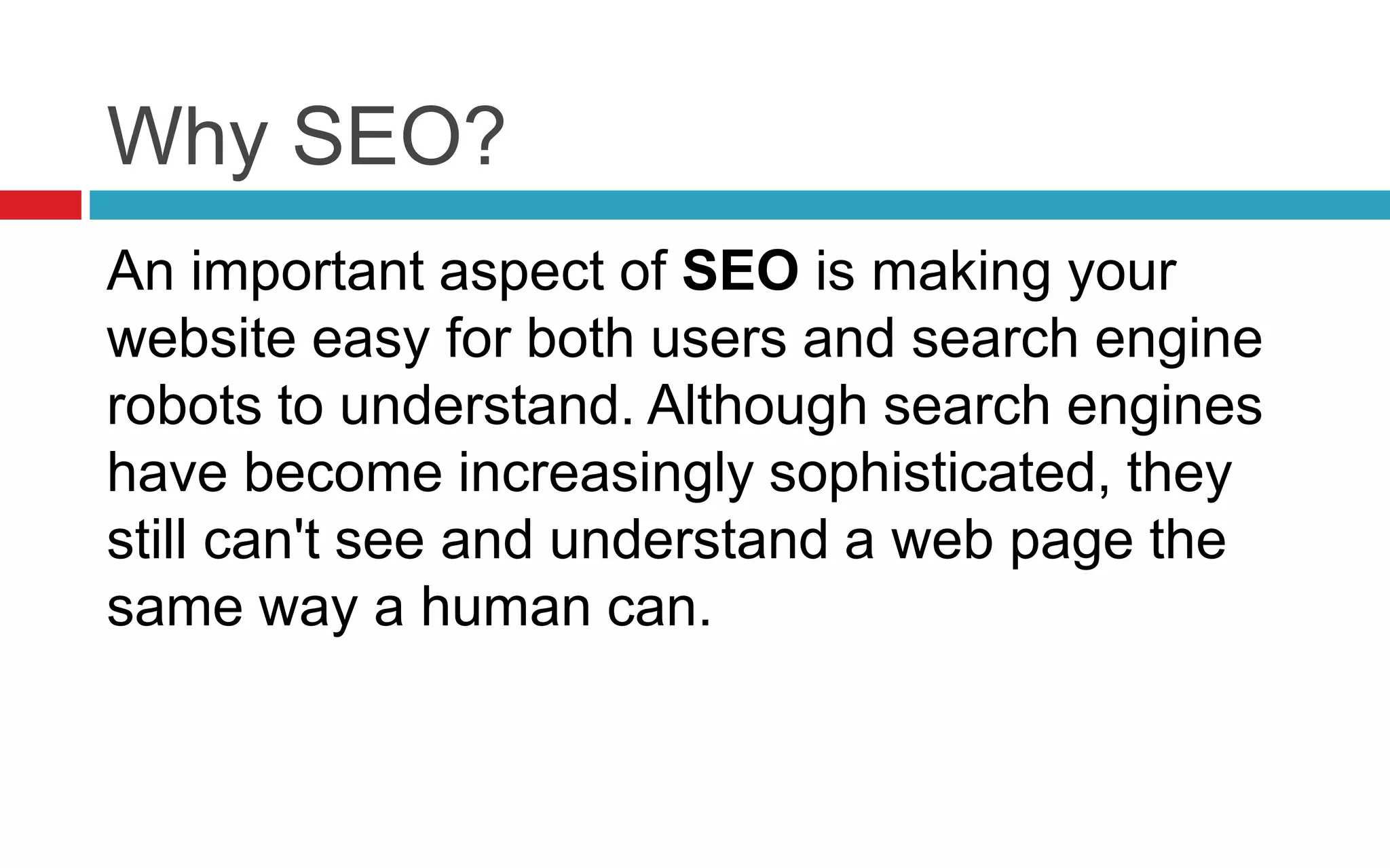 Why SEO?
An important aspect of SEO is making your
website easy for both users and search engine
robots to understand. Although search engines
have become increasingly sophisticated, they
still can't see and understand a web page the
same way a human can.
 