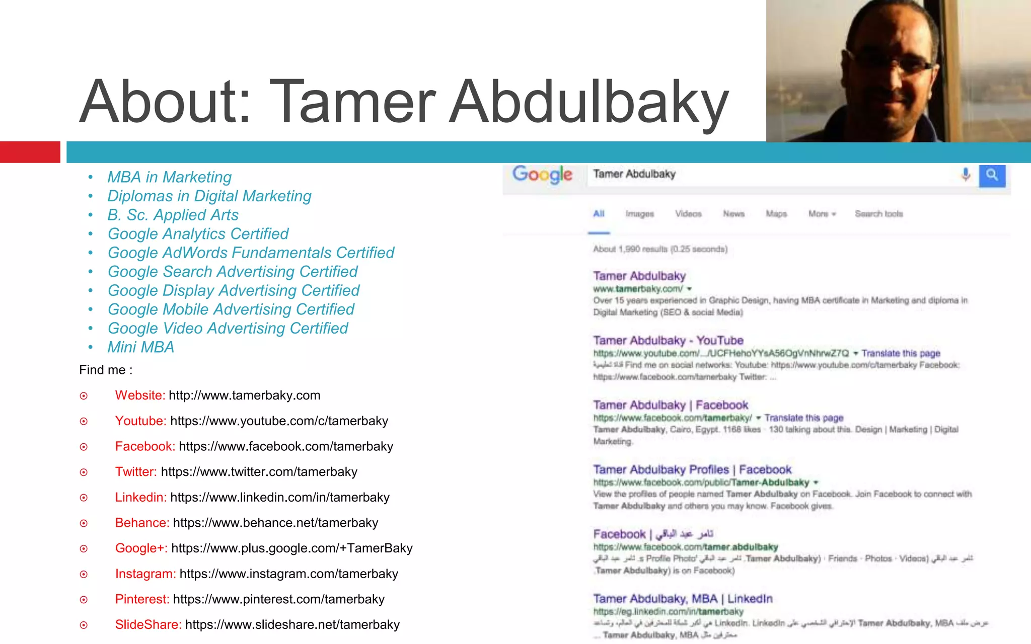 About: Tamer Abdulbaky
Find me :
 Website: http://www.tamerbaky.com
 Youtube: https://www.youtube.com/c/tamerbaky
 Facebook: https://www.facebook.com/tamerbaky
 Twitter: https://www.twitter.com/tamerbaky
 Linkedin: https://www.linkedin.com/in/tamerbaky
 Behance: https://www.behance.net/tamerbaky
 Google+: https://www.plus.google.com/+TamerBaky
 Instagram: https://www.instagram.com/tamerbaky
 Pinterest: https://www.pinterest.com/tamerbaky
 SlideShare: https://www.slideshare.net/tamerbaky
• MBA in Marketing
• Diplomas in Digital Marketing
• B. Sc. Applied Arts
• Google Analytics Certified
• Google AdWords Fundamentals Certified
• Google Search Advertising Certified
• Google Display Advertising Certified
• Google Mobile Advertising Certified
• Google Video Advertising Certified
• Mini MBA
 