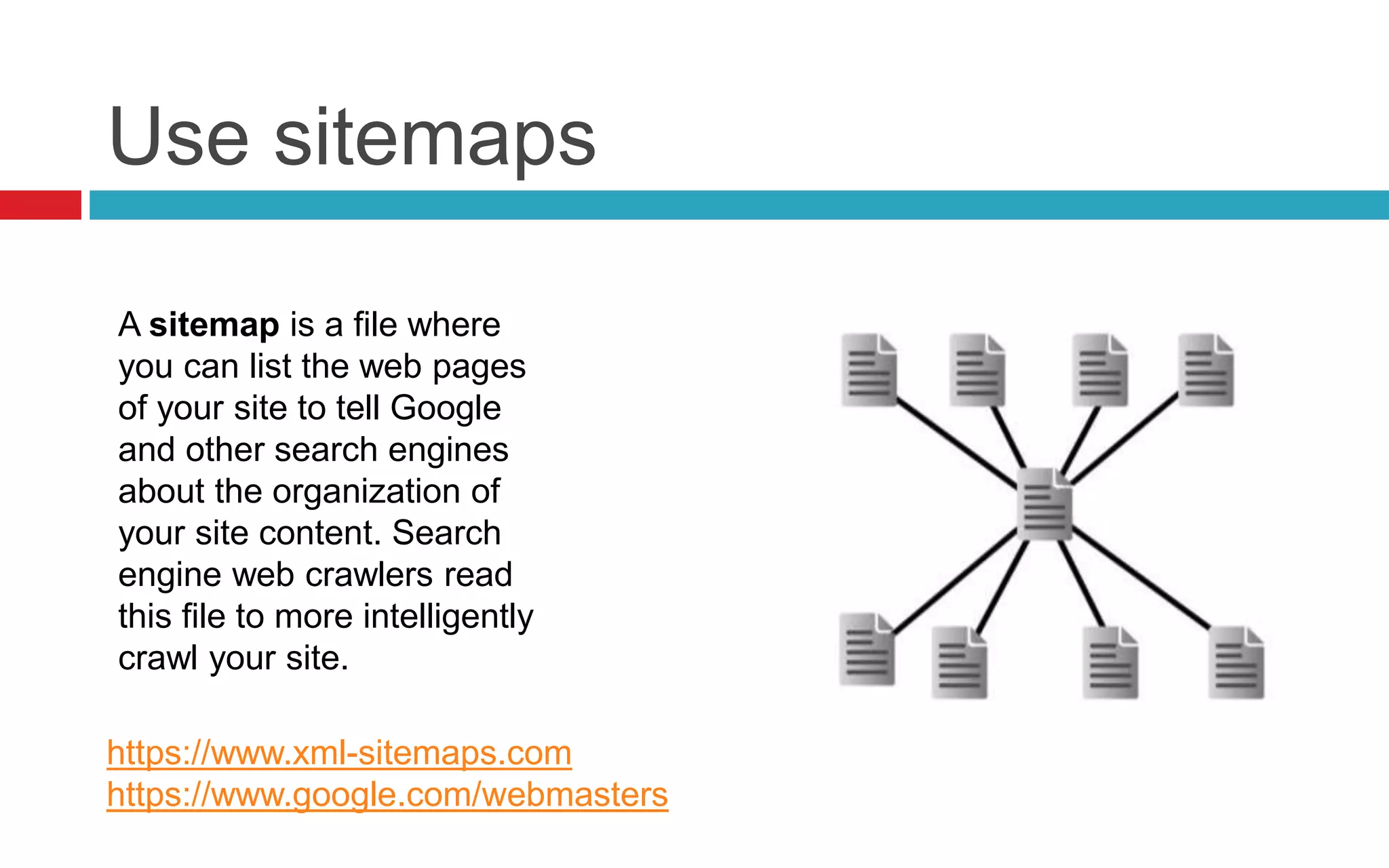 Use sitemaps
A sitemap is a file where
you can list the web pages
of your site to tell Google
and other search engines
about the organization of
your site content. Search
engine web crawlers read
this file to more intelligently
crawl your site.
https://www.xml-sitemaps.com
https://www.google.com/webmasters
 