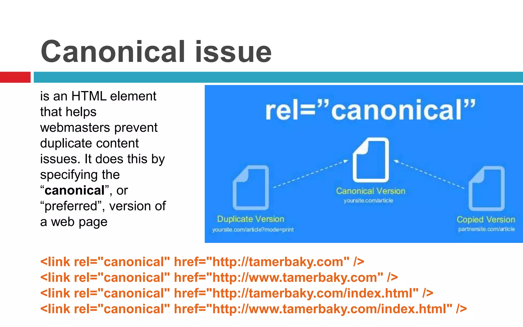 Canonical issue
is an HTML element
that helps
webmasters prevent
duplicate content
issues. It does this by
specifying the
“canonical”, or
“preferred”, version of
a web page
<link rel="canonical" href="http://tamerbaky.com" />
<link rel="canonical" href="http://www.tamerbaky.com" />
<link rel="canonical" href="http://tamerbaky.com/index.html" />
<link rel="canonical" href="http://www.tamerbaky.com/index.html" />
 