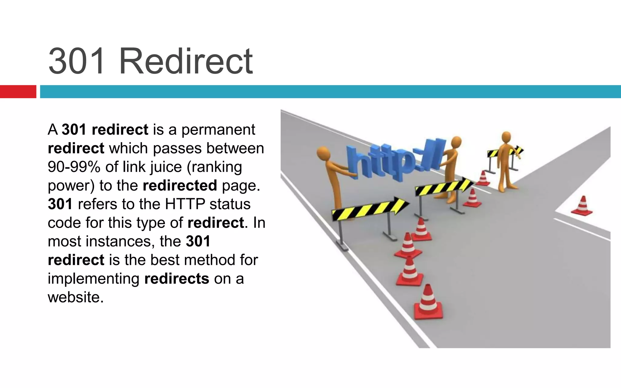 301 Redirect
A 301 redirect is a permanent
redirect which passes between
90-99% of link juice (ranking
power) to the redirected page.
301 refers to the HTTP status
code for this type of redirect. In
most instances, the 301
redirect is the best method for
implementing redirects on a
website.
 
