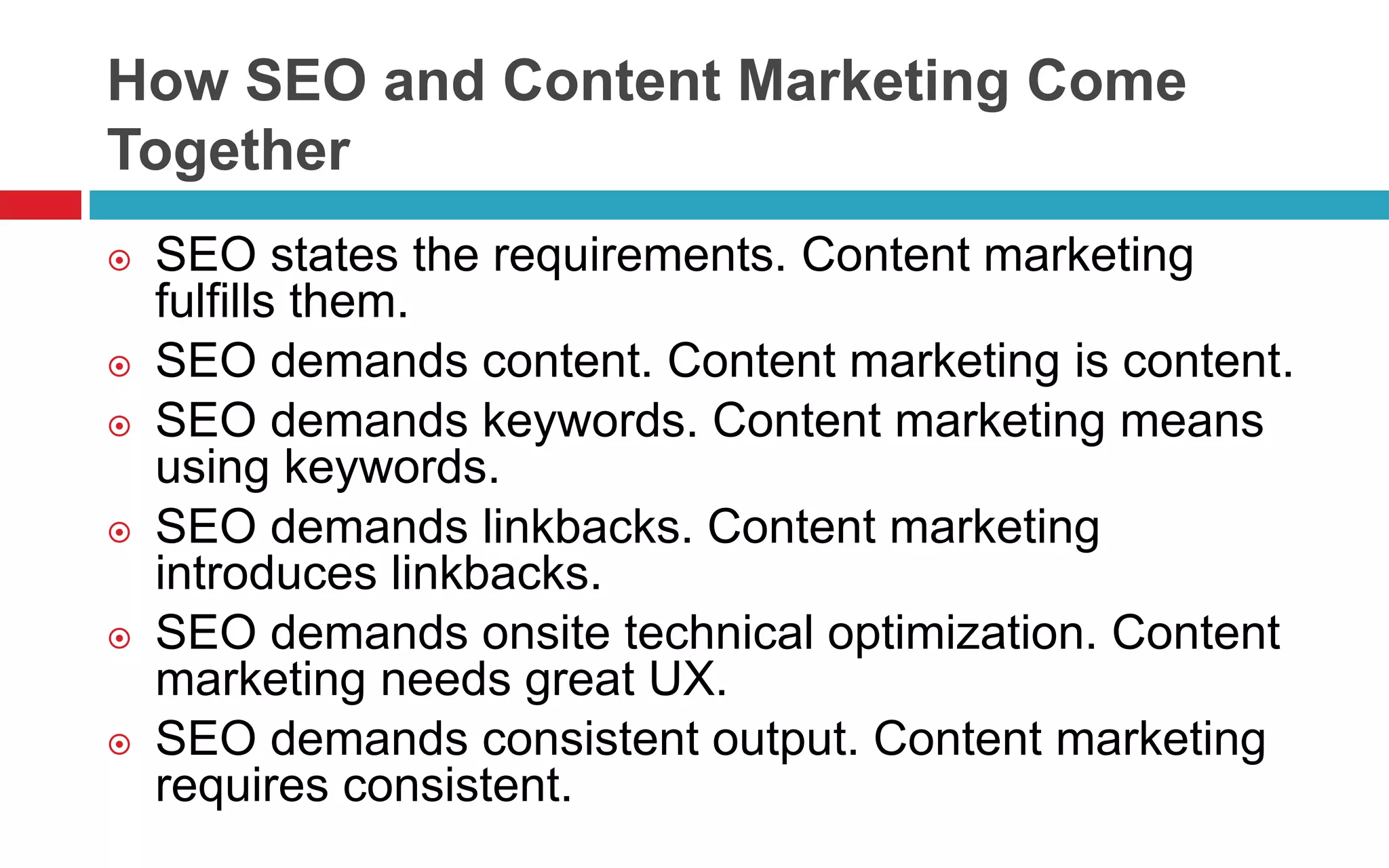 How SEO and Content Marketing Come
Together
 SEO states the requirements. Content marketing
fulfills them.
 SEO demands content. Content marketing is content.
 SEO demands keywords. Content marketing means
using keywords.
 SEO demands linkbacks. Content marketing
introduces linkbacks.
 SEO demands onsite technical optimization. Content
marketing needs great UX.
 SEO demands consistent output. Content marketing
requires consistent.
 