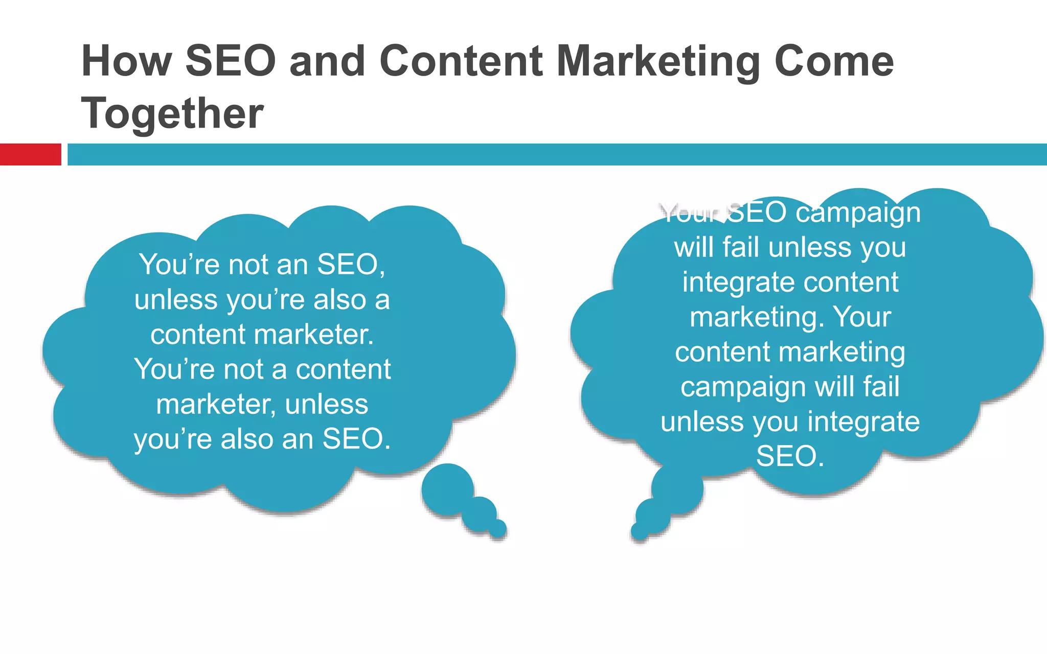 How SEO and Content Marketing Come
Together
You’re not an SEO,
unless you’re also a
content marketer.
You’re not a content
marketer, unless
you’re also an SEO.
Your SEO campaign
will fail unless you
integrate content
marketing. Your
content marketing
campaign will fail
unless you integrate
SEO.
 