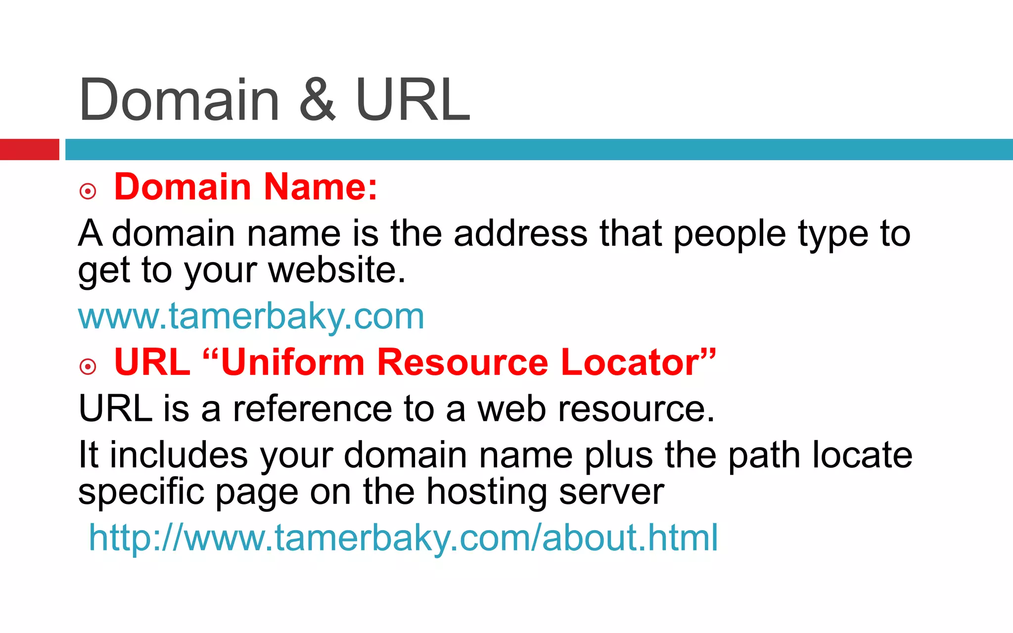 Domain & URL
 Domain Name:
A domain name is the address that people type to
get to your website.
www.tamerbaky.com
 URL “Uniform Resource Locator”
URL is a reference to a web resource.
It includes your domain name plus the path locate
specific page on the hosting server
http://www.tamerbaky.com/about.html
 