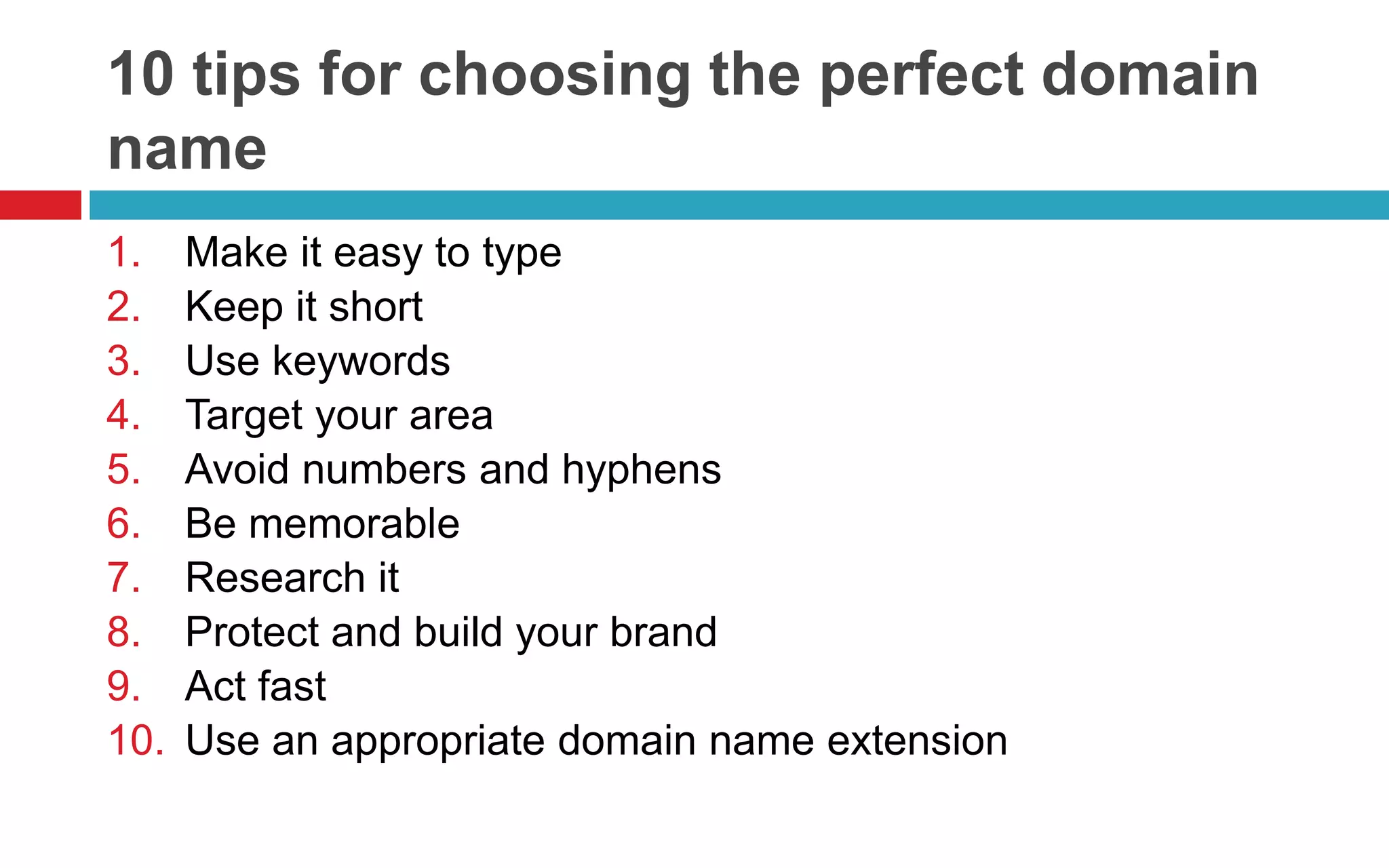 10 tips for choosing the perfect domain
name
1. Make it easy to type
2. Keep it short
3. Use keywords
4. Target your area
5. Avoid numbers and hyphens
6. Be memorable
7. Research it
8. Protect and build your brand
9. Act fast
10. Use an appropriate domain name extension
 