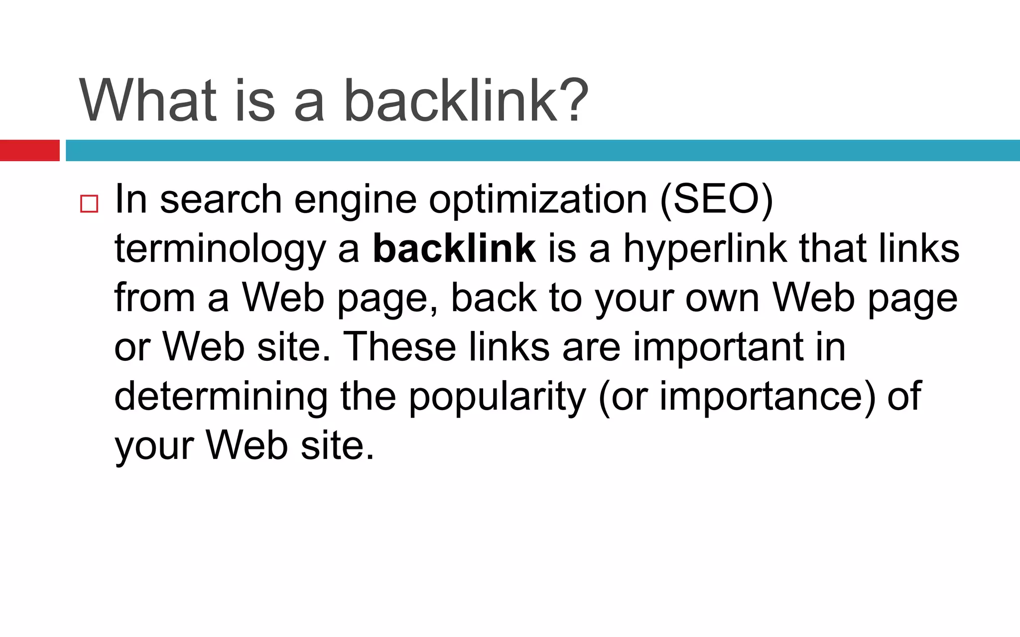 What is a backlink?
 In search engine optimization (SEO)
terminology a backlink is a hyperlink that links
from a Web page, back to your own Web page
or Web site. These links are important in
determining the popularity (or importance) of
your Web site.
 
