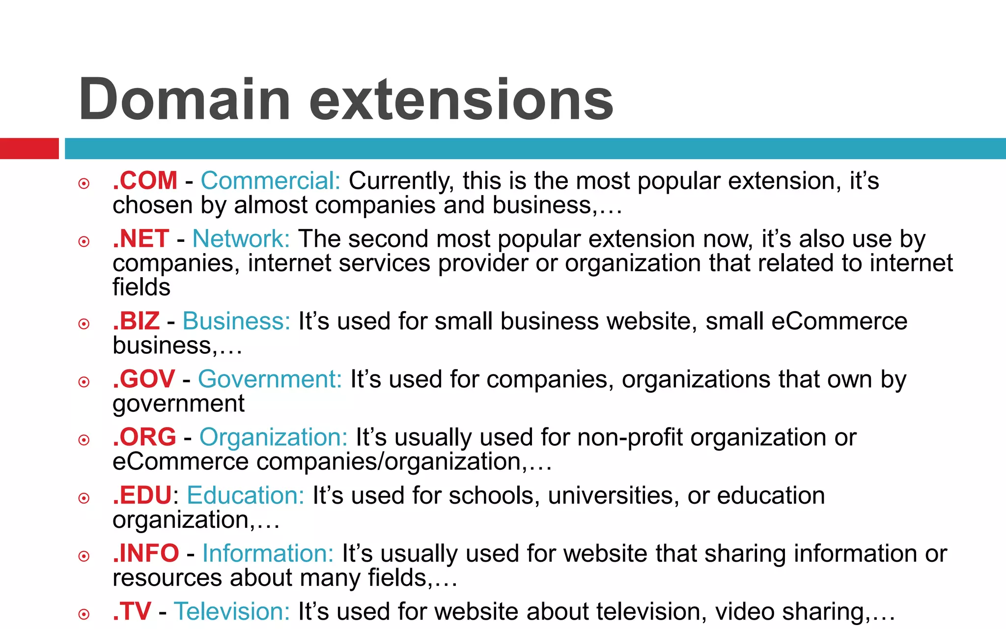 Domain extensions
 .COM - Commercial: Currently, this is the most popular extension, it’s
chosen by almost companies and business,…
 .NET - Network: The second most popular extension now, it’s also use by
companies, internet services provider or organization that related to internet
fields
 .BIZ - Business: It’s used for small business website, small eCommerce
business,…
 .GOV - Government: It’s used for companies, organizations that own by
government
 .ORG - Organization: It’s usually used for non-profit organization or
eCommerce companies/organization,…
 .EDU: Education: It’s used for schools, universities, or education
organization,…
 .INFO - Information: It’s usually used for website that sharing information or
resources about many fields,…
 .TV - Television: It’s used for website about television, video sharing,…
 