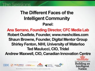 The Different Faces of the
         Intelligent Community
                     Panel:
 Ana Serrano, Founding Director, CFC Media Lab
 Robert Ouellete, Founder, www.meshcities.com
  Shaun Browne, Founder, Digital Mentor Group
   Shirley Fenton, NIHI, University of Waterloo
            Ted Maulucci, CIO, Tridel
Andrew Maxwell, CIO, Canadian Innovation Centre
 