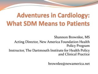 Adventures in Cardiology: What SDM Means to Patients  Shannon Brownlee, MS Acting Director, New America Foundation Health Policy Program Instructor, The Dartmouth Institute for Health Policy and Clinical Practice brownlee@newamerica.net  