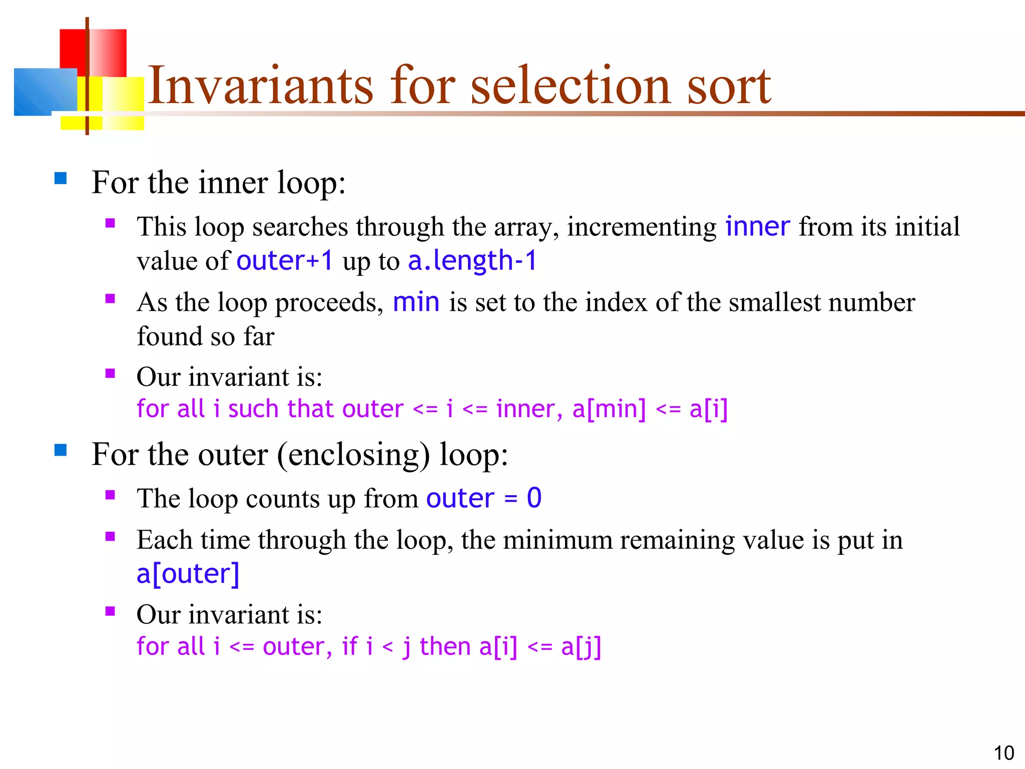 10 Invariants for selection sort  For the inner loop:  This loop searches through the array, incrementing inner from its initial value of outer+1 up to a.length-1  As the loop proceeds, min is set to the index of the smallest number found so far  Our invariant is: for all i such that outer <= i <= inner, a[min] <= a[i]  For the outer (enclosing) loop:  The loop counts up from outer = 0  Each time through the loop, the minimum remaining value is put in a[outer]  Our invariant is: for all i <= outer, if i < j then a[i] <= a[j] 