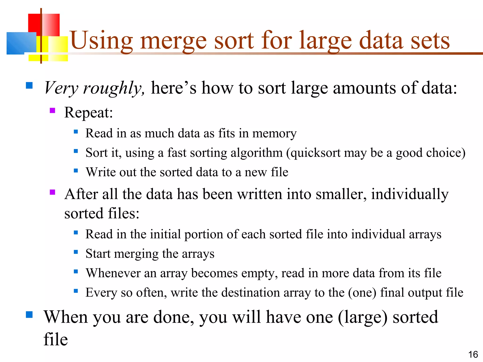 Using merge sort for large data sets  Very roughly, here’s how to sort large amounts of data:  Repeat:  Read in as much data as fits in memory  Sort it, using a fast sorting algorithm (quicksort may be a good choice)  Write out the sorted data to a new file  After all the data has been written into smaller, individually sorted files:  Read in the initial portion of each sorted file into individual arrays  Start merging the arrays  Whenever an array becomes empty, read in more data from its file  Every so often, write the destination array to the (one) final output file  When you are done, you will have one (large) sorted file 16 