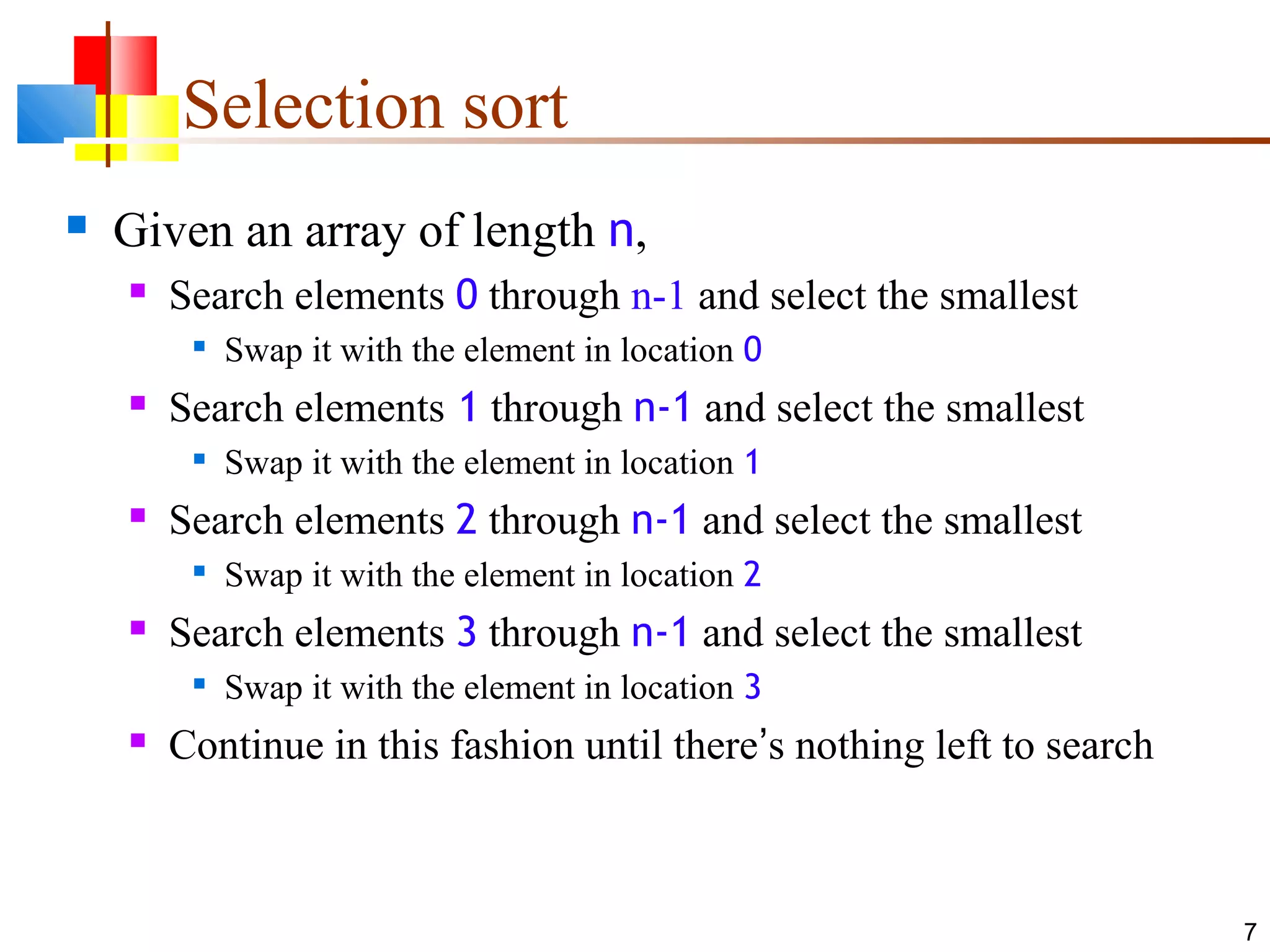 7 Selection sort  Given an array of length n,  Search elements 0 through n-1 and select the smallest  Swap it with the element in location 0  Search elements 1 through n-1 and select the smallest  Swap it with the element in location 1  Search elements 2 through n-1 and select the smallest  Swap it with the element in location 2  Search elements 3 through n-1 and select the smallest  Swap it with the element in location 3  Continue in this fashion until there’s nothing left to search 