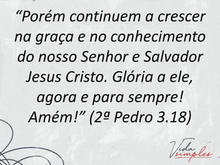 “Porém continuem a crescer
na graça e no conhecimento
do nosso Senhor e Salvador
Jesus Cristo. Glória a ele,
agora e para sempre!
Amém!” (2ª Pedro 3.18)
 