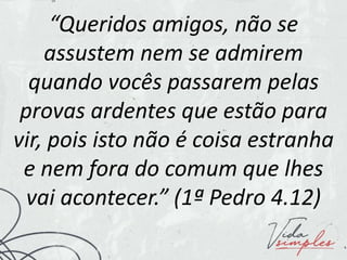 “Queridos amigos, não se
assustem nem se admirem
quando vocês passarem pelas
provas ardentes que estão para
vir, pois isto não é coisa estranha
e nem fora do comum que lhes
vai acontecer.” (1ª Pedro 4.12)
 