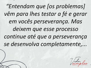 “Entendam que [os problemas]
vêm para lhes testar a fé e gerar
em vocês perseverança. Mas
deixem que esse processo
continue até que a perseverança
se desenvolva completamente,...
 
