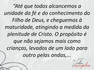 “Até que todos alcancemos a
unidade da fé e do conhecimento do
Filho de Deus, e cheguemos à
maturidade, atingindo a medida da
plenitude de Cristo. O propósito é
que não sejamos mais como
crianças, levados de um lado para
outro pelas ondas,...
 