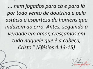 ... nem jogados para cá e para lá
por todo vento de doutrina e pela
astúcia e esperteza de homens que
induzem ao erro. Antes, seguindo a
verdade em amor, cresçamos em
tudo naquele que é a cabeça,
Cristo.” (Efésios 4.13-15)
 