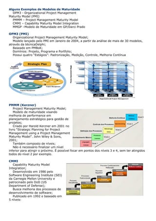 Alguns Exemplos de Modelos de Maturidade
  OPM3 - Organizational Project Management
Maturity Model (PMI)
  PMMM – Project Management Maturity Model
  CMMI – Capability Maturity Model Integration
  MMGP –Modelo de Maturidade em GP/Darci Prado

OPM3 (PMI)
   Organizational Project Management Maturity Model;
   Modelo lançado pelo PMI em Janeiro de 2004, a partir da análise de mais de 30 modelos,
através da técnicaDelphi;
   Baseado em PMBoK;
   Domínios: Projeto, Programa e Portfolio;
   Possui quatro “Estágios”: Padronização, Medição, Controle, Melhoria Contínua




PMMM (Kerzner)
    Project Management Maturity Model;
    Modelo de maturidade visando
melhoria de performance em
planejamento estratégico para gestão de
projetos;
    Criado por Harold Kerzner em 2001 no
livro “Strategic Planning for Project
Management using a Project Management
Maturity Model”. John Wiley & Sons,
2001;
    Também composto de níveis;
    Não é necessário finalizar um nível
inferior para atingir o próximo. É possível focar em pontos dos níveis 3 e 4, sem ter atingidos
todos do nível 2 por exemplo.

CMMI
   Capability Maturity Model
Integration;
   Desenvolvido em 1986 pelo
Software Engineering Institute (SEI)
da Carnegie Mellon University e
patrocinado pelo DoD (US
Department of Defense);
   Busca melhoria dos processos de
desenvolvimento de software;
   Publicado em 1992 e baseado em
5 níveis:
 