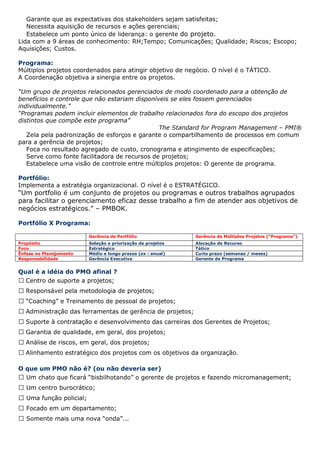 Garante que as expectativas dos stakeholders sejam satisfeitas;
   Necessita aquisição de recursos e ações gerenciais;
   Estabelece um ponto único de liderança: o gerente do projeto.
Lida com a 9 áreas de conhecimento: RH;Tempo; Comunicações; Qualidade; Riscos; Escopo;
Aquisições; Custos.

Programa:
Múltiplos projetos coordenados para atingir objetivo de negócio. O nível é o TÁTICO.
A Coordenação objetiva a sinergia entre os projetos.

“Um grupo de projetos relacionados gerenciados de modo coordenado para a obtenção de
benefícios e controle que não estariam disponíveis se eles fossem gerenciados
individualmente.”
“Programas podem incluir elementos de trabalho relacionados fora do escopo dos projetos
distintos que compõe este programa”
                                               The Standard for Program Management – PMI®
   Zela pela padronização de esforços e garante o compartilhamento de processos em comum
para a gerência de projetos;
   Foca no resultado agregado de custo, cronograma e atingimento de especificações;
   Serve como fonte facilitadora de recursos de projetos;
   Estabelece uma visão de controle entre múltiplos projetos: O gerente de programa.

Portfólio:
Implementa a estratégia organizacional. O nível é o ESTRATÉGICO.
“Um portfolio é um conjunto de projetos ou programas e outros trabalhos agrupados
para facilitar o gerenciamento eficaz desse trabalho a fim de atender aos objetivos de
negócios estratégicos.” – PMBOK.

Portfólio X Programa:

                          Gerência de Portfólio               Gerência de Múltiplos Projetos (“Programa”)
Propósito                 Seleção e priorização de projetos   Alocação de Recurso
Foco                      Estratégico                         Tático
Ênfase no Planejamento    Médio e longo prazos (ex : anual)   Curto prazo (semanas / meses)
Responsabilidade          Gerência Executiva                  Gerente de Programa


Qual é a idéia do PMO afinal ?
  Centro de suporte a projetos;
   Responsável pela metodologia de projetos;
   “Coaching” e Treinamento de pessoal de projetos;
   Administração das ferramentas de gerência de projetos;
   Suporte à contratação e desenvolvimento das carreiras dos Gerentes de Projetos;
   Garantia de qualidade, em geral, dos projetos;
   Análise de riscos, em geral, dos projetos;
   Alinhamento estratégico dos projetos com os objetivos da organização.

O que um PMO não é? (ou não deveria ser)
  Um chato que ficará “bisbilhotando” o gerente de projetos e fazendo micromanagement;
   Um centro burocrático;
   Uma função policial;
   Focado em um departamento;
   Somente mais uma nova “onda”...
 
