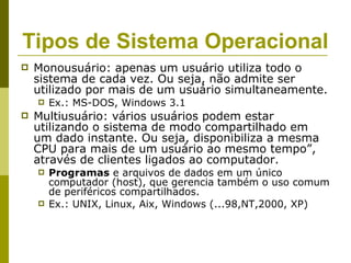 Tipos de Sistema Operacional
   Monousuário: apenas um usuário utiliza todo o
    sistema de cada vez. Ou seja, não admite ser
    utilizado por mais de um usuário simultaneamente.
       Ex.: MS-DOS, Windows 3.1
   Multiusuário: vários usuários podem estar
    utilizando o sistema de modo compartilhado em
    um dado instante. Ou seja, disponibiliza a mesma
    CPU para mais de um usuário ao mesmo tempo”,
    através de clientes ligados ao computador.
       Programas e arquivos de dados em um único
        computador (host), que gerencia também o uso comum
        de periféricos compartilhados.
       Ex.: UNIX, Linux, Aix, Windows (...98,NT,2000, XP)
 