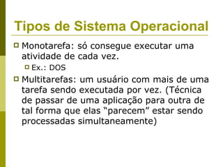 Tipos de Sistema Operacional
   Monotarefa: só consegue executar uma
    atividade de cada vez.
       Ex.: DOS
   Multitarefas: um usuário com mais de uma
    tarefa sendo executada por vez. (Técnica
    de passar de uma aplicação para outra de
    tal forma que elas “parecem” estar sendo
    processadas simultaneamente)
 