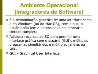Ambiente Operacional
      (Integradores de Software)
   É a denominação genérica de uma interface como
    a do Windows (ou do Mac OS), com a qual o
    usuário não tem a necessidade de lembrar a
    sintaxe completa.
   Adiciona recursos ao SO para permitir uma
    interface gráfica com o usuário (GUI), múltiplos
    programas simultâneos e múltiplas janelas na
    tela.
   GUI - Graphical User Interface
 