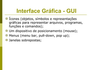 Interface Gráfica - GUI
   Ícones (objetos, símbolos e representações
    gráficas para representar arquivos, programas,
    funções e comandos);
   Um dispositivo de posicionamento (mouse);
   Menus (menu bar, pull-down, pop up);
   Janelas sobrepostas;
 