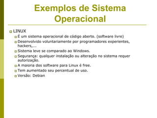 Exemplos de Sistema
                  Operacional
   LINUX
     É um sistema operacional de código aberto. (software livre)
     Desenvolvido voluntariamente por programadores experientes,
      hackers,...
     Sistema leve se comparado ao Windows.
     Segurança: qualquer instalação ou alteração no sistema requer
      autorização.
     A maioria dos software para Linux é free.
     Tem aumentado seu percentual de uso.
     Versão: Debian
 