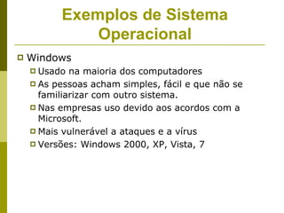 Exemplos de Sistema
              Operacional
   Windows
     Usado na maioria dos computadores
     As pessoas acham simples, fácil e que não se
      familiarizar com outro sistema.
     Nas empresas uso devido aos acordos com a
      Microsoft.
     Mais vulnerável a ataques e a vírus
     Versões: Windows 2000, XP, Vista, 7
 