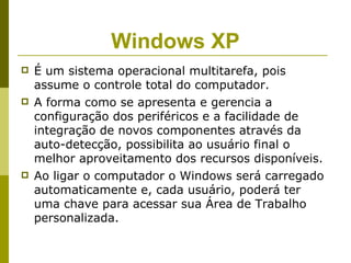 Windows XP
   É um sistema operacional multitarefa, pois
    assume o controle total do computador.
   A forma como se apresenta e gerencia a
    configuração dos periféricos e a facilidade de
    integração de novos componentes através da
    auto-detecção, possibilita ao usuário final o
    melhor aproveitamento dos recursos disponíveis.
   Ao ligar o computador o Windows será carregado
    automaticamente e, cada usuário, poderá ter
    uma chave para acessar sua Área de Trabalho
    personalizada.
 