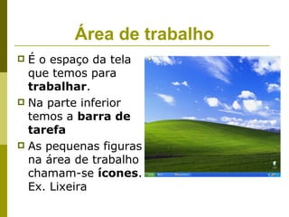 Área de trabalho
 É o espaço da tela
  que temos para
  trabalhar.
 Na parte inferior
  temos a barra de
  tarefa
 As pequenas figuras
  na área de trabalho
  chamam-se ícones.
  Ex. Lixeira
 
