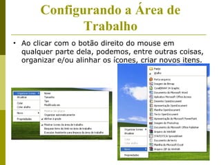 Configurando a Área de
              Trabalho
• Ao clicar com o botão direito do mouse em
  qualquer parte dela, podemos, entre outras coisas,
  organizar e/ou alinhar os ícones, criar novos itens.
 