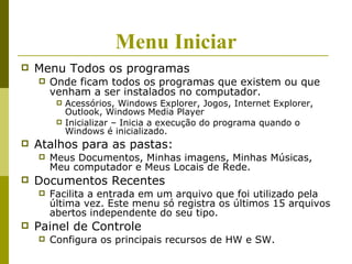 Menu Iniciar
   Menu Todos os programas
       Onde ficam todos os programas que existem ou que
        venham a ser instalados no computador.
            Acessórios, Windows Explorer, Jogos, Internet Explorer,
             Outlook, Windows Media Player
            Inicializar – Inicia a execução do programa quando o
             Windows é inicializado.
   Atalhos para as pastas:
       Meus Documentos, Minhas imagens, Minhas Músicas,
        Meu computador e Meus Locais de Rede.
   Documentos Recentes
       Facilita a entrada em um arquivo que foi utilizado pela
        última vez. Este menu só registra os últimos 15 arquivos
        abertos independente do seu tipo.
   Painel de Controle
       Configura os principais recursos de HW e SW.
 