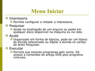 Menu Iniciar
   Impressora
       Permite configurar e instalar a impressora.
   Pesquisar
       Ajuda na localização de um arquivo ou pasta em
        qualquer disco disponível na máquina ou na rede.
   Ajuda
       Organizado em forma de tópicos, pode ter um tópico
        de dúvida selecionado ou digitar a dúvida no campo
        de texto Pesquisar.
   Executar
       Permite que execute programas pelo nome. Dá
        acesso a comandos do antigo DOS pelo programa
        cmd.exe.
 