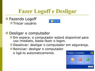Fazer Logoff e Desligar
   Fazendo Logoff
       Trocar usuário

   Desligar o computador
     Em espera: o computador estará disponível para
      uso imediato, basta fazer o logon.
     Desativar: desligar o computador em segurança.
     Reiniciar: desligar o computador
      e ligá-lo automaticamente.
 
