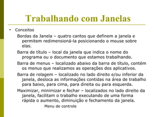 Trabalhando com Janelas
•   Conceitos
    Bordas da Janela – quatro cantos que definem a janela e
      permitem redimensioná-la posicionando o mouse sobre
      elas.
    Barra de título – local da janela que indica o nome do
      programa ou o documento que estamos trabalhando.
    Barra de menus – localizado abaixo da barra de título, contém
      os menus que realizamos as operações dos aplicativos.
    Barra de rolagem – localizado no lado direito e/ou inferior da
      janela, desloca as informações contidas na área de trabalho
      para baixo, para cima, para direita ou para esquerda.
    Maximizar, minimizar e fechar – localizados no lado direito da
      janela, facilitam o trabalho executando de uma forma
      rápida o aumento, diminuição e fechamento da janela.
                 Menu de controle
 