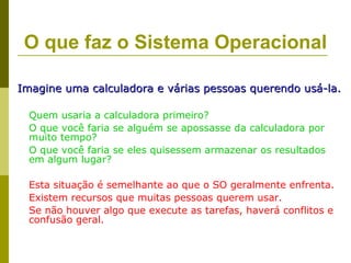 O que faz o Sistema Operacional

Imagine uma calculadora e várias pessoas querendo usá-la.

  Quem usaria a calculadora primeiro?
  O que você faria se alguém se apossasse da calculadora por
  muito tempo?
  O que você faria se eles quisessem armazenar os resultados
  em algum lugar?

  Esta situação é semelhante ao que o SO geralmente enfrenta.
  Existem recursos que muitas pessoas querem usar.
  Se não houver algo que execute as tarefas, haverá conflitos e
  confusão geral.
 