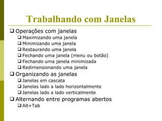 Trabalhando com Janelas
 Operações com janelas
   Maximizando uma janela
   Minimizando uma janela
   Restaurando uma janela
   Fechando uma janela (menu ou botão)
   Fechando uma janela minimizada
   Redimensionando uma janela
 Organizando as janelas
   Janelas em cascata
   Janelas lado a lado horizontalmente
   Janelas lado a lado verticalmente
 Alternando entre programas abertos
   Alt+Tab
 