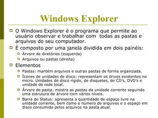 Windows Explorer
   O Windows Explorer é o programa que permite ao
    usuário observar e trabalhar com todas as pastas e
    arquivos do seu computador.
   É composto por uma janela dividida em dois painéis:
       Árvore de diretórios (esquerda)
       Arquivos ou pastas (direita)
   Elementos
       Pastas: mantém arquivos e outras pastas de forma organizada.
       Ícones de unidades de disco: representam os drives existentes no
        micro. Unidades de disco rígido, de disquetes, de CD’s, DVD’s e
        unidade de rede local.
       Árvore de pasta: mostra as pastas da unidade corrente seguindo
        uma estrutura de árvore com vários níveis.
       Barra de Status: apresenta a quantidade de espaço livre na
        unidade corrente, bem como o número de arquivos e o espaço em
        disco consumido pelos arquivos na pasta atual.
 