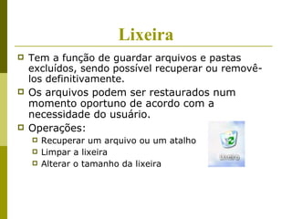 Lixeira
   Tem a função de guardar arquivos e pastas
    excluídos, sendo possível recuperar ou removê-
    los definitivamente.
   Os arquivos podem ser restaurados num
    momento oportuno de acordo com a
    necessidade do usuário.
   Operações:
       Recuperar um arquivo ou um atalho
       Limpar a lixeira
       Alterar o tamanho da lixeira
 