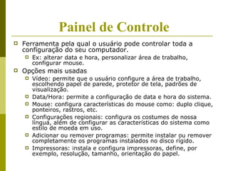 Painel de Controle
   Ferramenta pela qual o usuário pode controlar toda a
    configuração do seu computador.
       Ex: alterar data e hora, personalizar área de trabalho,
        configurar mouse.
   Opções mais usadas
       Vídeo: permite que o usuário configure a área de trabalho,
        escolhendo papel de parede, protetor de tela, padrões de
        visualização.
       Data/Hora: permite a configuração de data e hora do sistema.
       Mouse: configura características do mouse como: duplo clique,
        ponteiros, rastros, etc.
       Configurações regionais: configura os costumes de nossa
        língua, além de configurar as características do sistema como
        estilo de moeda em uso.
       Adicionar ou remover programas: permite instalar ou remover
        completamente os programas instalados no disco rígido.
       Impressoras: instala e configura impressoras, define, por
        exemplo, resolução, tamanho, orientação do papel.
 