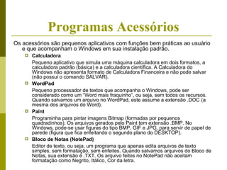 Programas Acessórios
Os acessórios são pequenos aplicativos com funções bem práticas ao usuário
   e que acompanham o Windows em sua instalação padrão.
       Calculadora
        Pequeno aplicativo que simula uma máquina calculadora em dois formatos, a
        calculadora padrão (básica) e a calculadora científica. A Calculadora do
        Windows não apresenta formato de Calculadora Financeira e não pode salvar
        (não possui o comando SALVAR).
       WordPad
        Pequeno processador de textos que acompanha o Windows, pode ser
        considerado como um “Word mais fraquinho”, ou seja, sem todos os recursos.
        Quando salvamos um arquivo no WordPad, este assume a extensão .DOC (a
        mesma dos arquivos do Word).
       Paint
        Programinha para pintar imagens Bitmap (formadas por pequenos
        quadradinhos). Os arquivos gerados pelo Paint tem extensão .BMP. No
        Windows, pode-se usar figuras do tipo BMP, GIF e JPG, para servir de papel de
        parede (figura que fica enfeitando o segundo plano do DESKTOP).
       Bloco de Notas (NotePad)
        Editor de texto, ou seja, um programa que apenas edita arquivos de texto
        simples, sem formatação, sem enfeites. Quando salvamos arquivos do Bloco de
        Notas, sua extensão é .TXT. Os arquivo feitos no NotePad não aceitam
        formatação como Negrito, Itálico, Cor da letra.
 