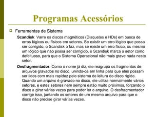 Programas Acessórios
   Ferramentas de Sistema
    Scandisk: Varre os discos magnéticos (Disquetes e HDs) em busca de
      erros lógicos ou físicos em setores. Se existir um erro lógico que possa
      ser corrigido, o Scandisk o faz, mas se existe um erro físico, ou mesmo
      um lógico que não possa ser corrigido, o Scandisk marca o setor como
      defeituoso, para que o Sistema Operacional não mais grave nada neste
      setor.
    Desfragmentador: Como o nome já diz, ele reagrupa os fragmentos de
      arquivos gravados no disco, unindo-os em linha para que eles possam
      ser lidos com mais rapidez pelo sistema de leitura do disco rígido.
      Quando um arquivo é gravado no disco, ele utiliza normalmente vários
      setores, e estes setores nem sempre estão muito próximos, forçando o
      disco a girar várias vezes para poder ler o arquivo. O desfragmentador
      corrige isso, juntando os setores de um mesmo arquivo para que o
      disco não precise girar várias vezes.
 
