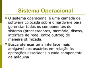 Sistema Operacional
 O sistema operacional é uma camada de
  software colocada sobre o hardware para
  gerenciar todos os componentes do
  sistema (processadores, memória, discos,
  interface de rede, entre outros) de
  maneira otimizada.
 Busca oferecer uma interface mais
  amigável aos usuários em relação às
  operações associadas a cada componente
  da máquina
 