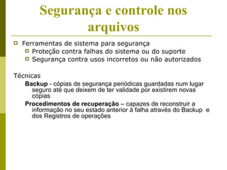 Segurança e controle nos
                arquivos
   Ferramentas de sistema para segurança
      Proteção contra falhas do sistema ou do suporte
      Segurança contra usos incorretos ou não autorizados


Técnicas
   Backup - cópias de segurança periódicas guardadas num lugar
      seguro até que deixem de ter validade por existirem novas
      cópias
   Procedimentos de recuperação – capazes de reconstruir a
      informação no seu estado anterior à falha através do Backup e
      dos Registros de operações
 