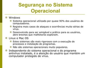 Segurança no Sistema
                Operacional
   Windows
       Sistema operacional utilizado por quase 90% dos usuários de
        computadores.
       Registra mais casos de ataques e ocorrências muito sérias de
        vírus.
       Desenvolvido para ser amigável e prático para os usuários,
        abre brechas que malfeitores exploram.
   Linux e Mac OS
       Estes sistemas são mais rigorosos com a execução de
        processos e instalação de programas.
       Não são sistemas operacionais muito populares.
   Independente do sistema operacional e do programa
    antivírus instalado, é a atenção do usuário que mantém um
    computador protegido de vírus.
 